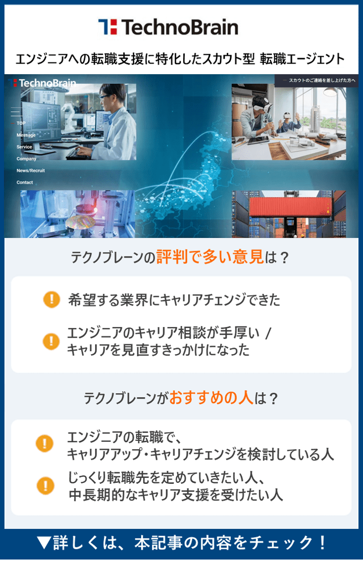 【テクノブレーン】 エンジニア未経験者向けの学習サポート・就職/ 転職サポート　●テクノブレーンの評判で多い意見は？　・希望する業界にキャリアチェンジできた　・エンジニアのキャリア相談が手厚い / キャリアを見直すきっかけになった　●テクノブレーンがおすすめの人は？　・エンジニアの転職で、キャリアアップ・キャリアチェンジを検討している人　・じっくり転職先を定めていきたい人、中長期的なキャリア支援を受けたい人