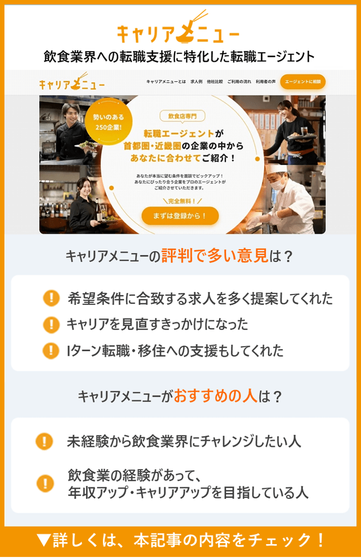 【キャリアメニュー】飲食業界への転職支援に特化した転職エージェント　●キャリアメニューの評判で多い意見は？　・希望条件に合致する求人を多く提案してくれた　・キャリアを見直すきっかけになった　・Iターン転職・移住への支援もしてくれた　●キャリアメニューがおすすめの人は？　・キャリアメニューがおすすめの人は？　・未経験から飲食業界にチャレンジしたい人