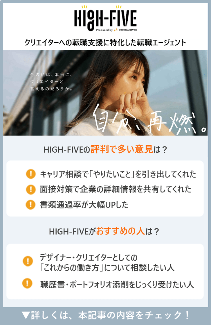 【HIGH-FIVE】HIGH-FIVEの評判で多い意見は？　●キャリア相談で「やりたいこと」を引き出してくれた　・面接対策で企業の詳細情報を共有してくれた　・書類通過率が大幅UPした　●HIGH-FIVEがおすすめの人は？　・デザイナー・クリエイターとしての「これからの働き方」について相談したい人　・職歴書・ポートフォリオ添削をじっくり受けたい人