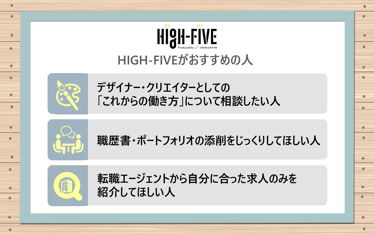 HIGH-FIVEがおすすめの人：●デザイナー・クリエイターとしての「これからの働き方」について相談したい人　●職歴書・ポートフォリオの添削をじっくりしてほしい人　●転職エージェントから自分に合った求人のみを紹介してほしい人