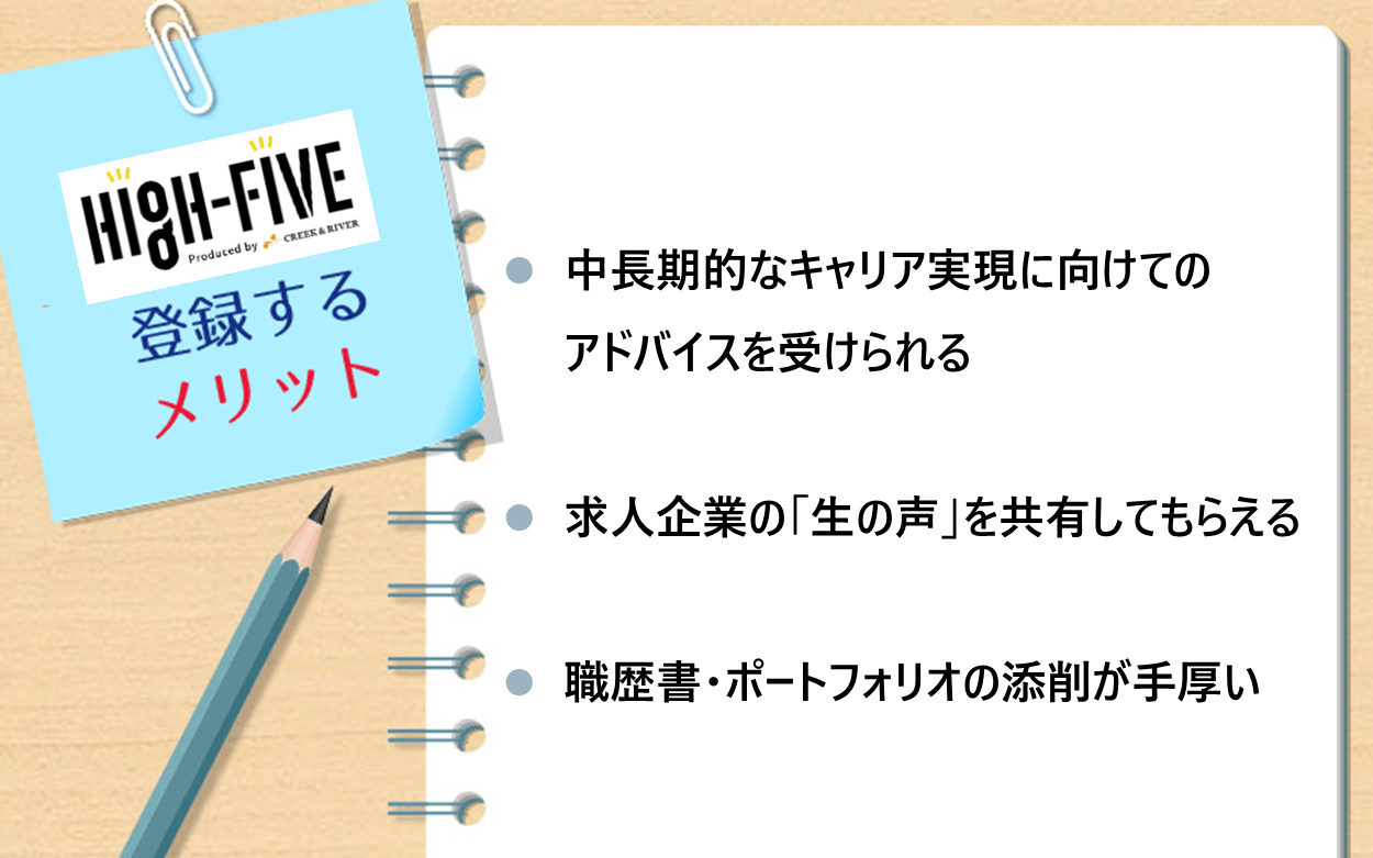 HIGH-FIVEに登録するメリット：　●中長期的なキャリア実現に向けてのアドバイスを受けられる ●求人企業の「生の声」を共有してもらえる　●職歴書・ポートフォリオの添削が手厚い