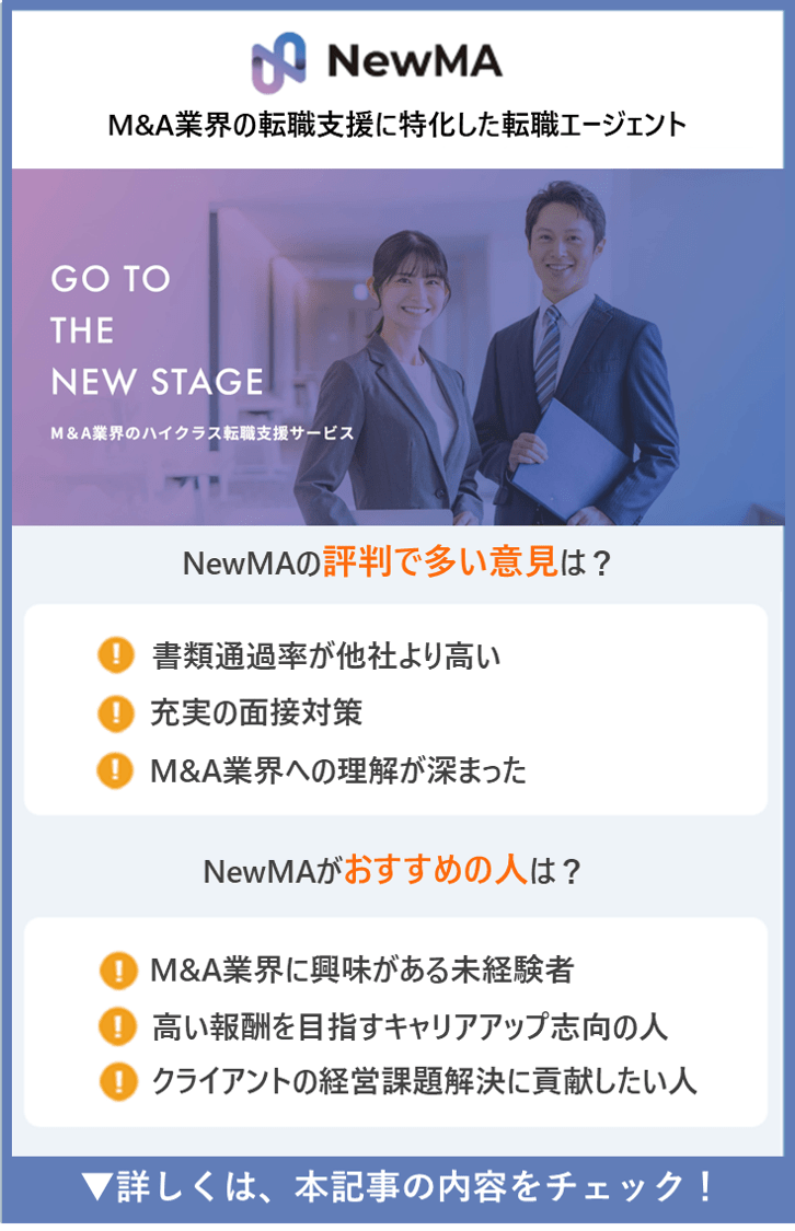 【NewMA】M&A業界の転職支援に特化した転職エージェント　●NewMAの評判で多い意見は？　・書類通過率が他社より高い ・充実の面接対策　・M&A業界への理解が深まった　●NewMAがおすすめの人は？　・M&A業界に興味がある未経験者　・高い報酬を目指すキャリアアップ志向の人　・クライアントの経営課題解決に貢献したい人