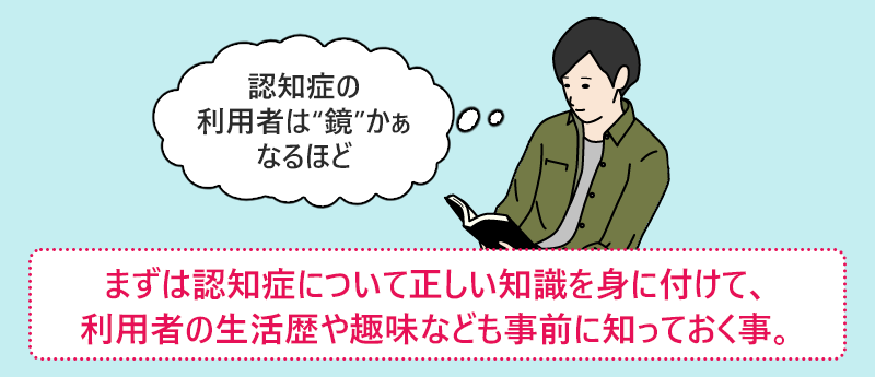 まずは認知症について正しい知識を身に付けて、利用者の生活歴や趣味なども事前に知っておく事。