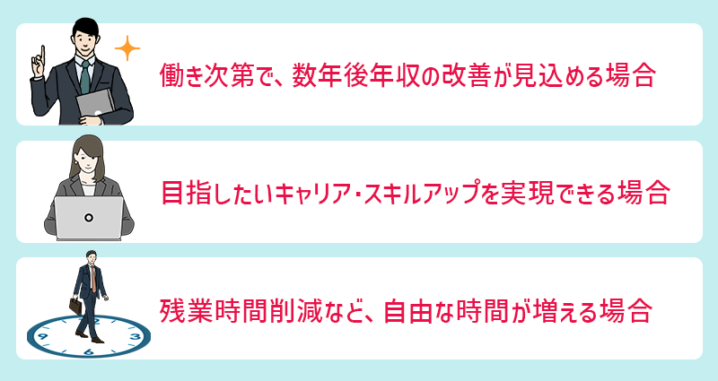 年収ダウンを許容しても良いケース ●働き次第で、数年後年収の改善が見込める場合 ●目指したいキャリア・スキルアップを実現できる場合 ●残業時間削減など、自由な時間が増える場合