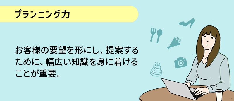 プランニング力；お客様の要望を形にし、提案するために、幅広い知識を身に着けることが重要。