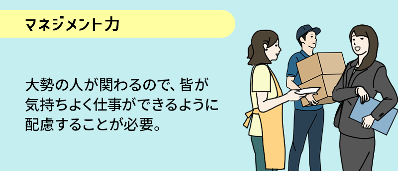 マネジメント力；大勢の人が関わるので、皆が気持ちよく仕事ができるように配慮することが必要。