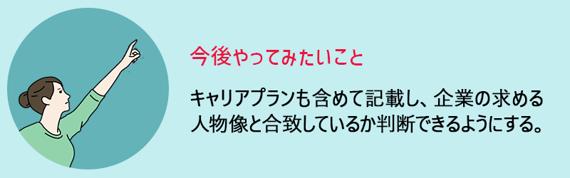 今後やってみたいこと　キャリアプランも含めて記載し、企業の求める人物像と合致しているか判断できるようにする。