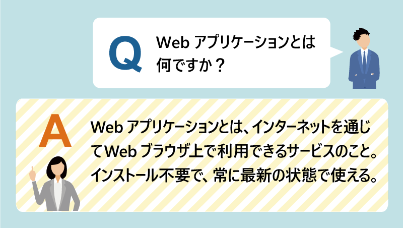 Q:Webアプリケーションとは何ですか?|A:Webアプリケーションとは、インターネットを通じてWebブラウザ上で利用できるサービスのこと。インストール不要で、常に最新の状態で使える。