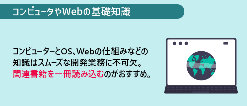 コンピュータやWebの基礎知識：コンピューターとOS、Webの仕組みなどの知識はスムーズな開発業務に不可欠。関連書籍を一冊読み込むのがおすすめ。