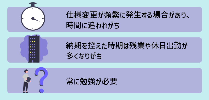 【Webアプリケーションエンジニアの大変なこと】 ■仕様変更が頻繁に発生する場合があり、時間に追われがち ■納期を控えた時期は残業や休日出勤となりがち ■常に勉強が必要