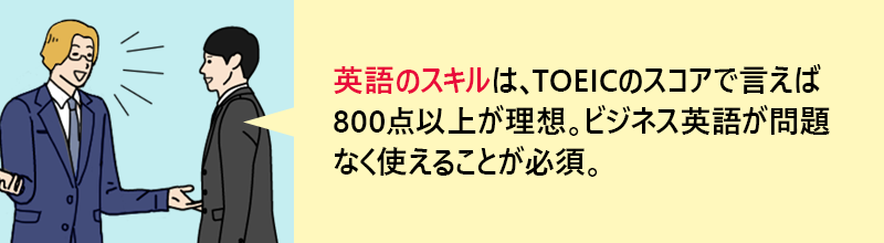 英語のスキルは、TOEICのスコアで言えば800点以上が理想。ビジネス英語が問題なく使えることが必須。