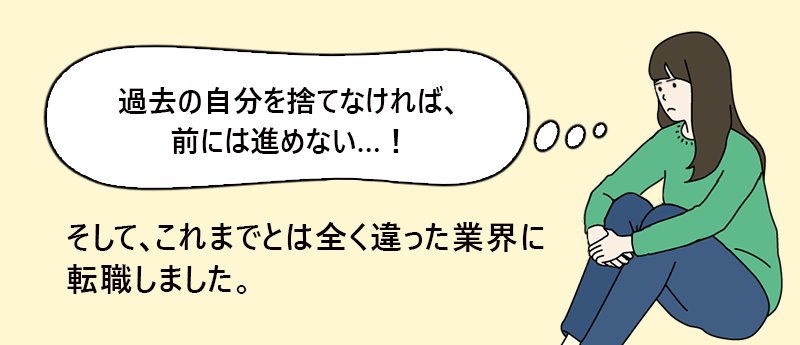 「過去の自分を捨てなければ、前には進めない…！」そして、これまでとは全く違った業界に転職しました。