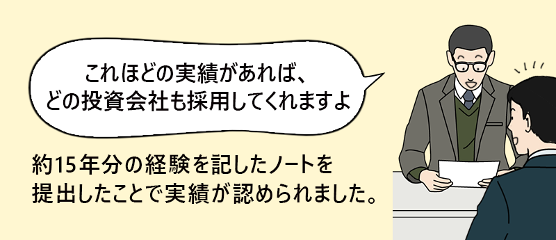 「これほどの実績があれば、どの投資会社も採用してくれますよ」約15年分の経験を記したノートを提出したことで実績が認められました。