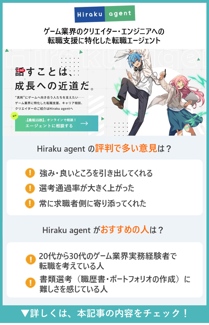 【Hiraku agent】 ゲーム業界のクリエイター・エンジニアへの転職支援に特化した転職エージェント　●Hiraku agentの評判で多い意見は？　・強み・良いところを引き出してくれる　・選考通過率が大きく上がった　・常に求職者側に寄り添ってくれた　●Hiraku agentがおすすめの人は？　・20代から30代のゲーム業界実務経験者で転職を考えている人　・書類選考（職歴書・ポートフォリオの作成）に難しさを感じている人