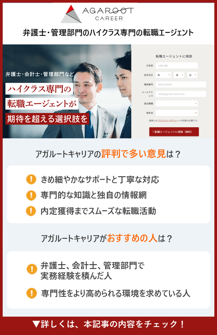 【アガルートキャリア】弁護士・管理部門のハイクラス専門の転職エージェント　●アガルートキャリアの評判で多い意見は？　・きめ細やかなサポートと丁寧な対応 ・専門的な知識と独自の情報網 ・内定獲得までスムーズな転職活動　●アガルートキャリアがおすすめの人は？ ・弁護士、会計士、管理部門で実務経験を積んだ人 ・専門性をより高められる環境を求めている人