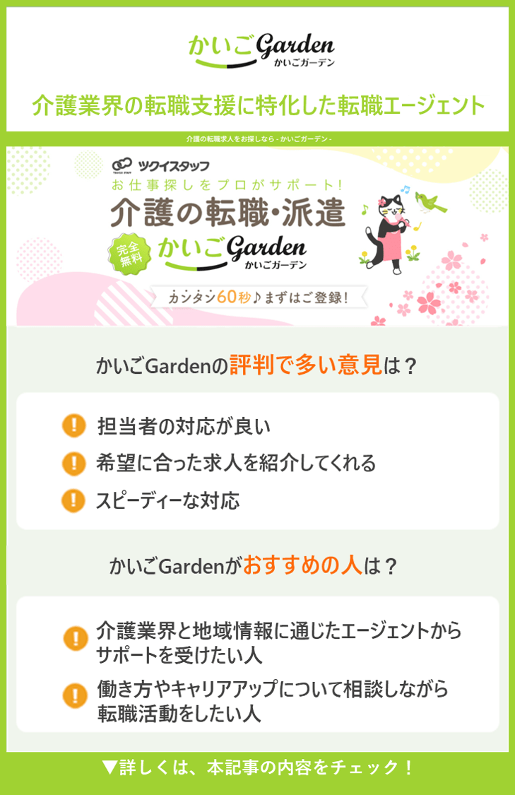 【かいごGarden】介護業界の転職支援に特化した転職エージェント　●かいごGardenの評判で多い意見は？　・担当者の対応が良い ・希望に合った求人を紹介してくれる ・スピーディーな対応 ●かいごGardenがおすすめの人は？ ・介護業界と地域情報に通じたエージェントからサポートを受けたい人 ・働き方やキャリアアップについて相談しながら転職活動をしたい人