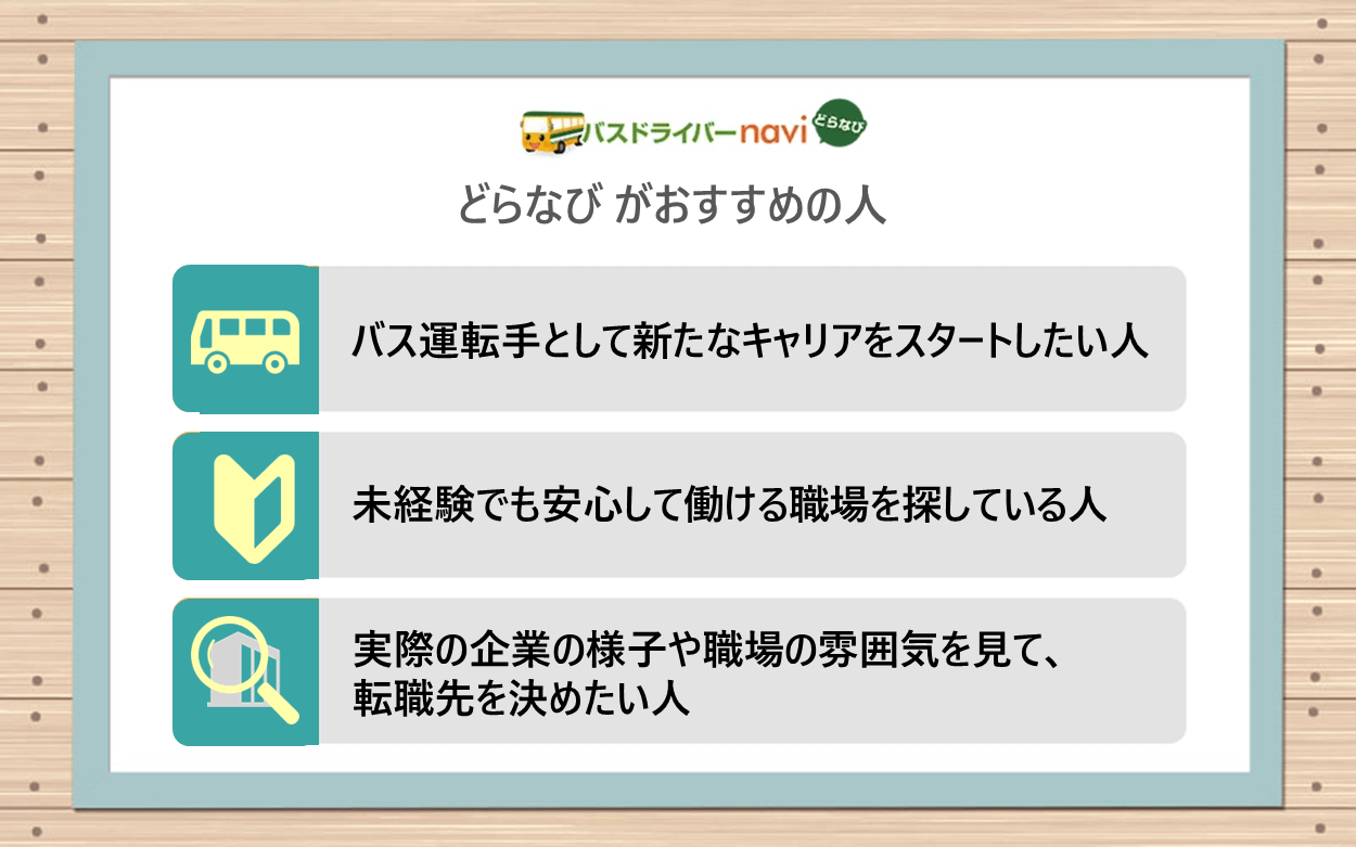 どらなびがおすすめの人｜・バス運転手として新たなキャリアをスタートしたい人 ・未経験でも安心して働ける職場を探している人 ・実際の企業の様子や職場の雰囲気を見て、転職先を決めたい人