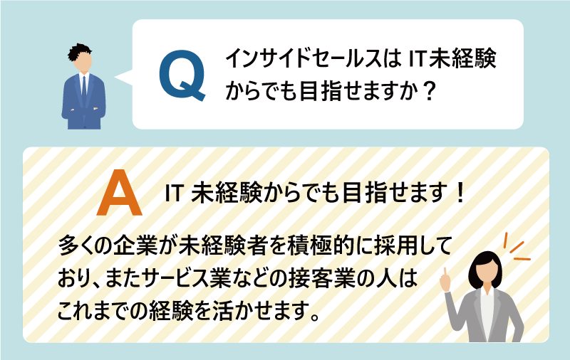 Q：インサイドセールスはIT未経験からでも目指せますか？ A：IT未経験からでも目指せます！多くの企業が未経験者を積極的に採用しており、またサービス業などの接客業の人はこれまでの経験を活かせます。