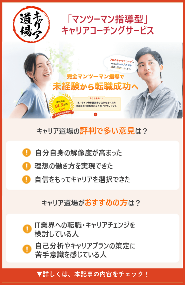 【キャリア道場】 「マンツーマン指導型」キャリアコーチングサービス　●キャリア道場の評判で多い意見は？ ・自分自身の解像度が高まった・理想の働き方を実現できた ・自信をもってキャリアを選択できた ●キャリア道場がおすすめの人は？ ・IT業界への転職・キャリアチェンジを検討している人 ・自己分析やキャリアプランの策定に苦手意識を感じている人