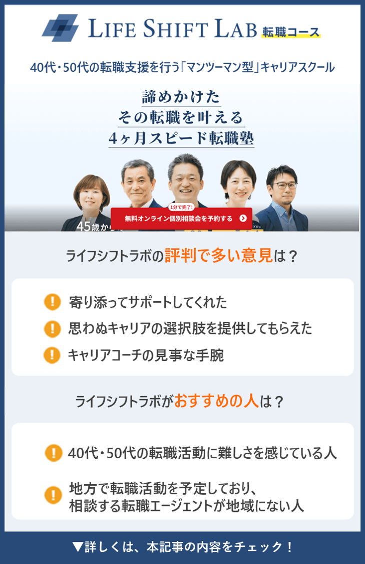 【ライフシフトラボ転職コース】40代・50代の転職支援を行う「マンツーマン型」キャリアスクール ●ライフシフトラボ転職コースの評判で多い意見は？ ・寄り添ってサポートしてくれた ・思わぬキャリアの選択肢を提供してもらえた ・キャリアコーチの見事な手腕 ●ライフシフトラボ転職コースがおすすめの人は？ ・40代・50代の転職活動に難しさを感じている人 ・地方で転職活動を予定しており、相談する転職エージェントが地域にない人