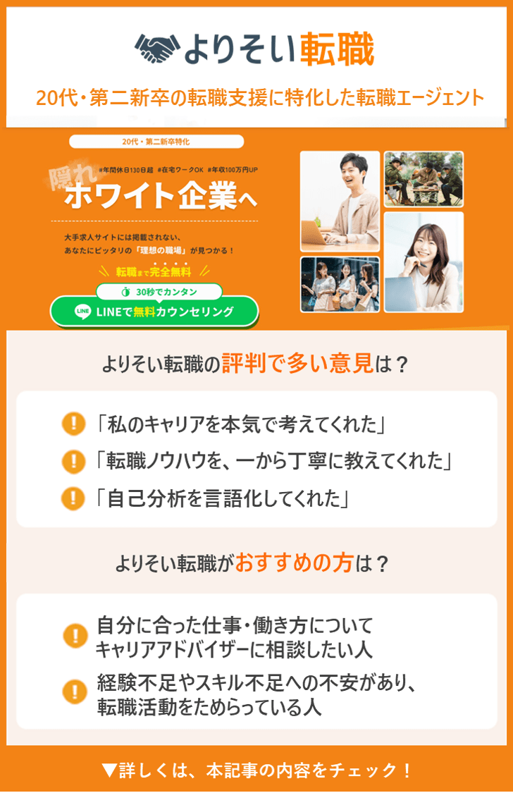 【よりそい転職】
20代・第二新卒の転職支援に特化した転職エージェント ●よりそい転職の評判で多い意見は？ ・「私のキャリアを本気で考えてくれた」 ・「転職ノウハウを、一から丁寧に教えてくれた」 ・「自己分析を言語化してくれた」 ●よりそい転職がおすすめの人は？ ・自分に合った仕事・働き方についてキャリアアドバイザーに相談したい人 ・経験不足やスキル不足への不安があり、転職活動をためらっている人