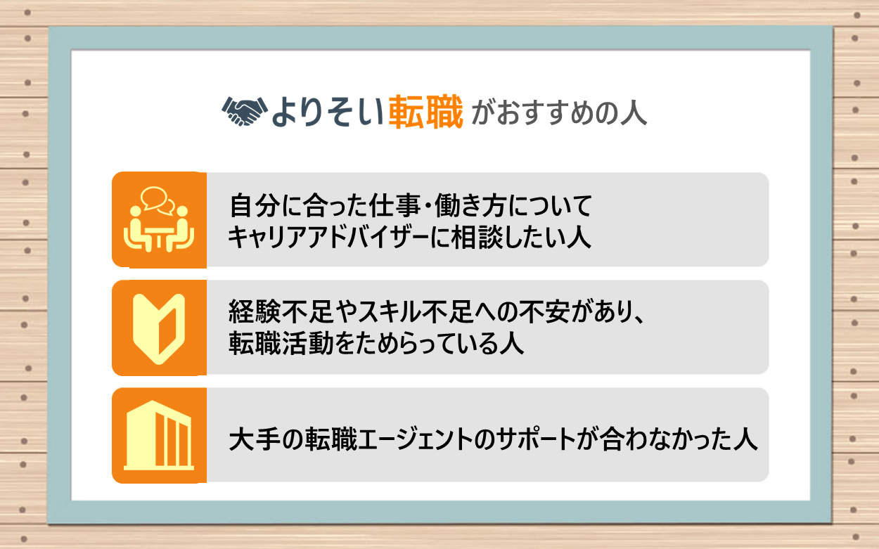 よりそい転職がおすすめの人｜●自分に合った仕事・働き方についてキャリアアドバイザーに相談したい人 ●経験不足やスキル不足への不安があり、転職活動をためらっている人 ●大手の転職エージェントのサポートが合わなかった人