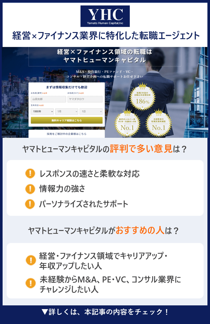 【ヤマトヒューマンキャピタル】経営×ファイナンス業界に特化した転職エージェント ●ヤマトヒューマンキャピタルの評判で多い意見は？ ・レスポンスの速さと柔軟な対応 ・情報力の強さ ・パーソナライズされたサポート ●ヤマトヒューマンキャピタルがおすすめの人は？ ・経営・ファイナンス領域でキャリアアップ・年収アップしたい人 ・未経験からM&A、PE・VC、コンサル業界にチャレンジしたい人