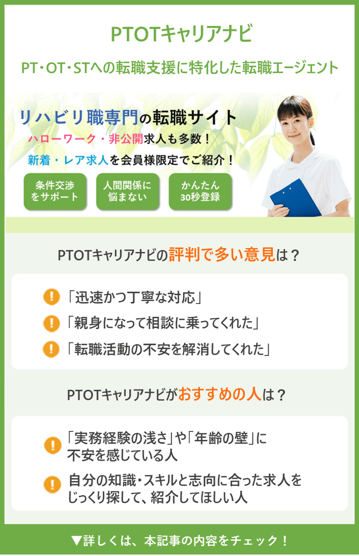 【PTOTキャリアナビ】 PT・OT・STへの転職支援に特化した転職エージェント ●PTOTキャリアナビの評判で多い意見は？ ・「迅速かつ丁寧な対応」 ・「親身になって相談に乗ってくれた」 ・「転職活動の不安を解消してくれた」 ●PTOTキャリアナビがおすすめの人は？ ・「実務経験の浅さ」や「年齢の壁」に不安を感じている人 ・自分の知識・スキルと志向に合った求人をじっくり探して、紹介してほしい人