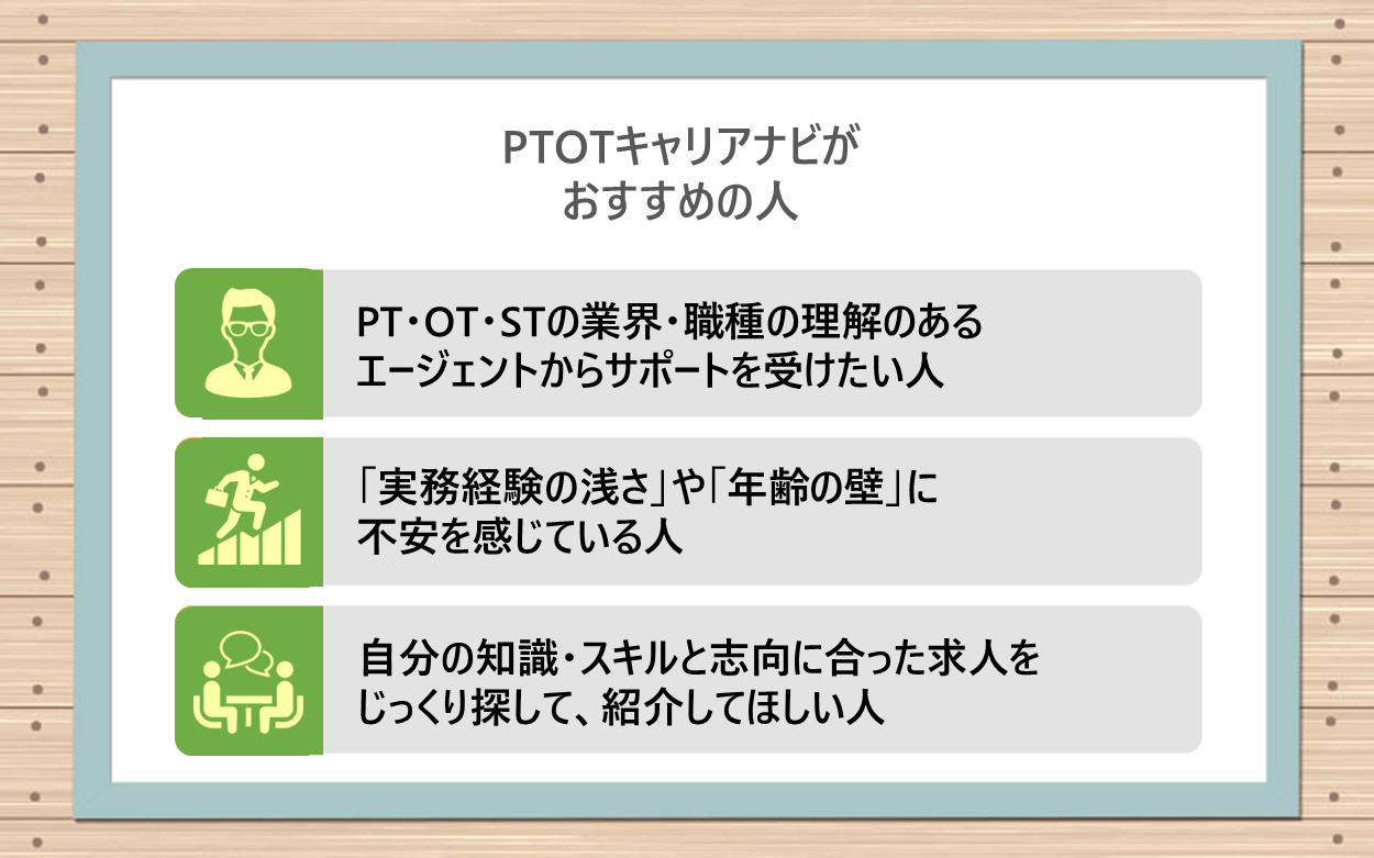 PTOTキャリアナビがおすすめの人｜●理学療法士・作業療法士・言語聴覚士の業界・職種の理解のあるエージェントからサポートを受けたい人 ●「実務経験の浅さ」や「年齢の壁」に不安を感じている人 ●自分の知識・スキルと志向に合った求人をじっくり探して、紹介してほしい人