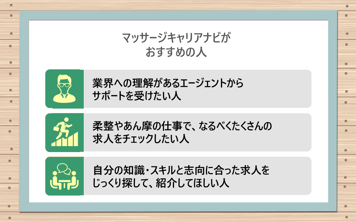 マッサージキャリアナビがおすすめの人｜●業界への理解があるエージェントからサポートを受けたい人 ●柔整やあん摩の仕事で、なるべくたくさんの求人をチェックしたい人 ●自分の知識・スキルと志向に合った求人をじっくり探して、紹介してほしい人