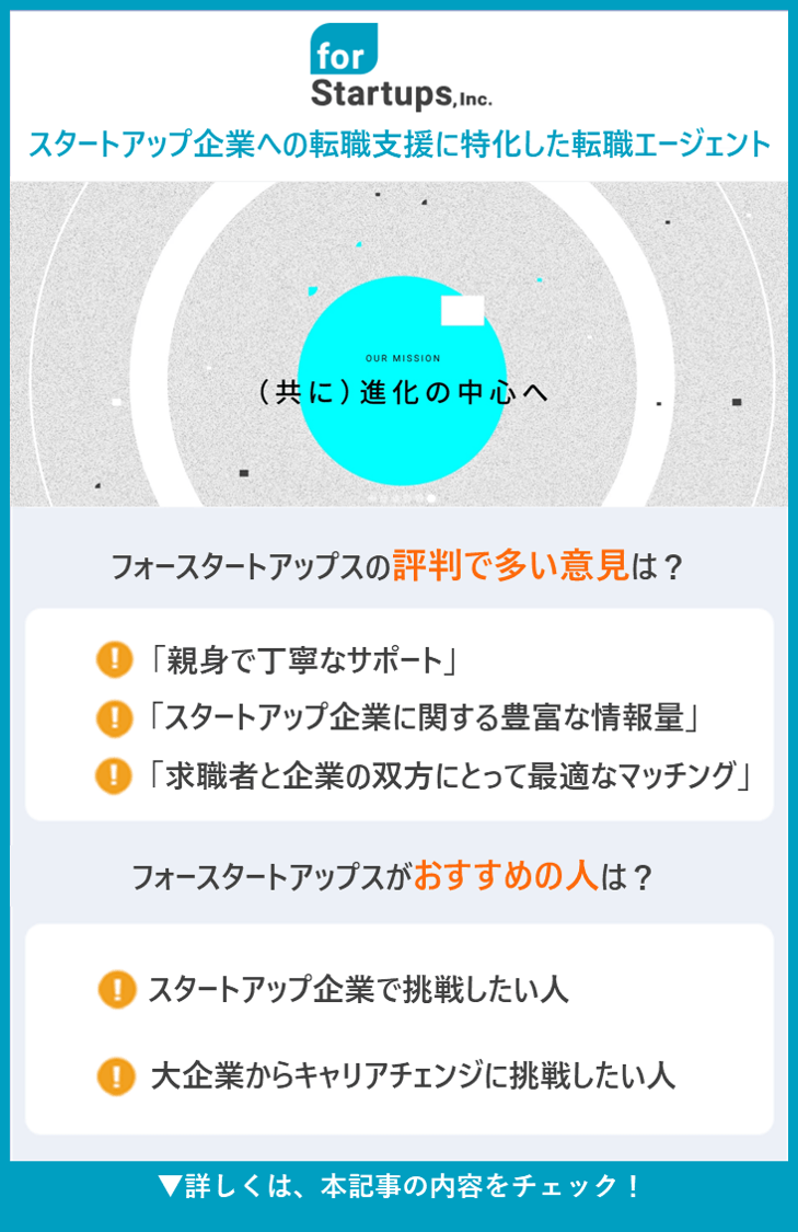 【フォースタートアップス】2スタートアップ企業への転職支援に特化した転職エージェント ●フォースタートアップスの評判で多い意見は？ ・「親身で丁寧なサポート」 ・「スタートアップ企業に関する豊富な情報量」 ・「求職者と企業の双方にとって最適なマッチング」 ●フォースタートアップスがおすすめの人は？ ・スタートアップ企業で挑戦したい人 ・大企業からキャリアチェンジに挑戦したい人