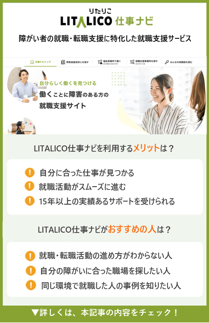 【LITALICO仕事ナビ】2障がい者の就職・転職支援に特化した就職支援サービス ●LITALICO仕事ナビを利用するメリットは？ ・「あなたに合った仕事」を一緒に考えてくれる ・「自分のことを企業にどう伝えるか」の言語化 ・入社後もフォローを受けられる ●LITALICO仕事ナビがおすすめの人は？ ・自分に合った働き方を探している人 ・就職活動のサポートを受けたい人 ・入社後も安心して働きたい人