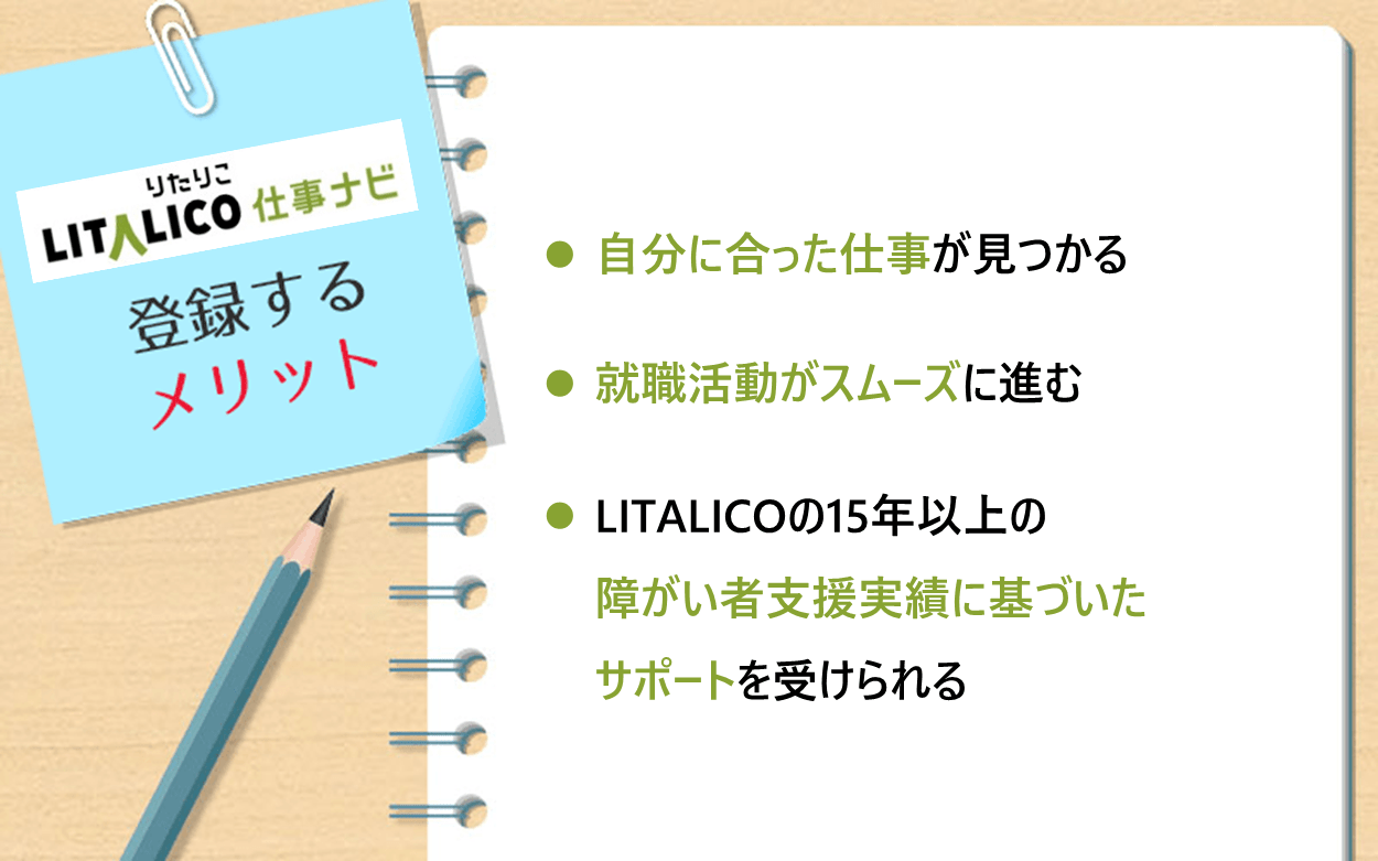 LITALICO仕事ナビに登録するメリット ●自分に合った仕事が見つかる ●就職活動がスムーズに進む ●LITALICOの15年以上の障がい者支援実績に基づいたサポートを受けられる