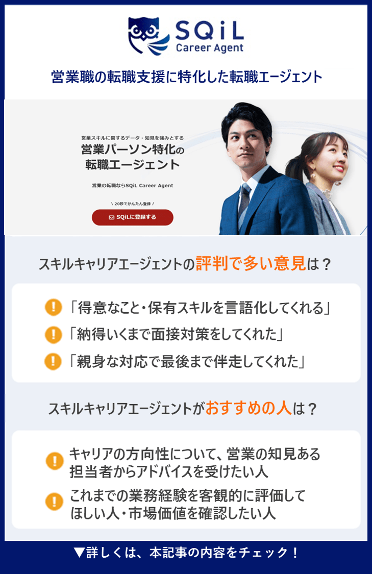 【スキルキャリアエージェント】営業職の転職支援に特化した転職エージェント ●スキルキャリアエージェントの評判で多い意見は？ ・「得意なこと・保有スキルを言語化してくれる」 ・「納得いくまで面接対策をしてくれた」 ・「親身な対応で最後まで伴走してくれた」 ●スキルキャリアエージェントがおすすめの人は？ ・キャリアの方向性について、営業の知見ある担当者からアドバイスを受けたい人 ・これまでの業務経験を客観的に評価してほしい人・市場価値を確認したい人