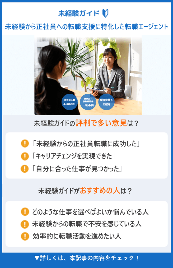 【未経験ガイド】未経験から正社員への転職支援に特化した転職エージェント ●未経験ガイドの評判で多い意見は？ ・「未経験からの正社員転職に成功した」 ・「キャリアチェンジを実現できた」 ・「自分に合った仕事が見つかった」 ●未経験ガイドがおすすめの人は？ どのような仕事を選べばよいか悩んでいる人 ・未経験からの転職で不安を感じている人 ・効率的に転職活動を進めたい人