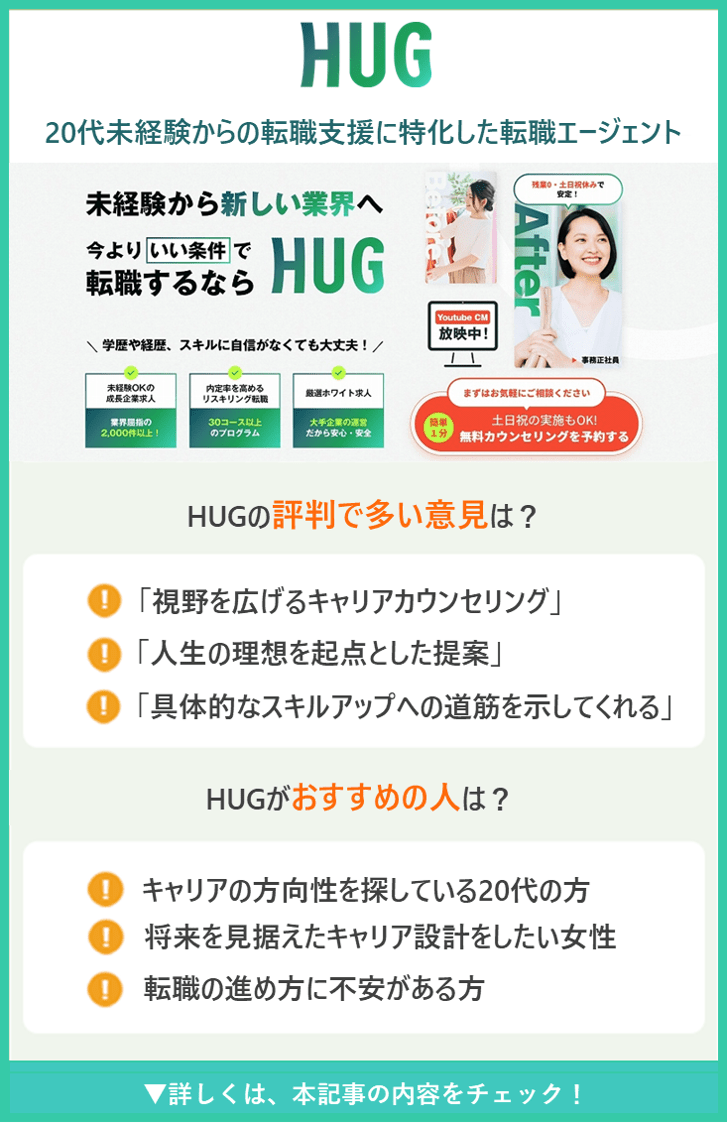 【HUG】20代未経験からの転職支援に特化した転職エージェント ●HUGの評判で多い意見は？ ・「視野を広げるキャリアカウンセリング」 ・「人生の理想を起点とした提案」 ・「具体的なスキルアップへの道筋を示してくれる」 ●HUGがおすすめの人は？ ・キャリアの方向性を探している20代の方 ・将来を見据えたキャリア設計をしたい女性 ・転職の進め方に不安がある方