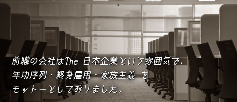 前職の会社はThe 日本企業という雰囲気で、年功序列・終身雇用・家族主義 を モットーとしておりました。