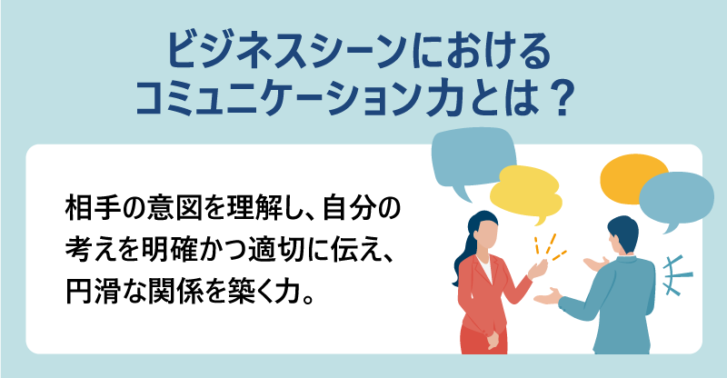 ビジネスシーンにおけるコミュニケーション力とは?…相手の意図を理解し、自分の考えを明確かつ適切に伝え、円滑な関係を築く力。