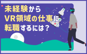 VR領域の仕事をしたい！未経験から転職する際のポイントと知っておくと有利な知識・情報
