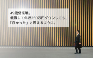 転職体験談：49歳営業職。転職して年収250万円ダウンしても、「良かった」と思えるように。