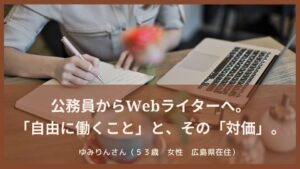 公務員からWebライターへ。 「自由に働くこと」と、その「対価」。ゆみりんさん（５３歳　女性　広島県在住）