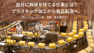 自分に興味を持てる仕事とは？ プラスチック加工から食品製造へ。村人Aさん（３５歳　男性　埼玉県在住）