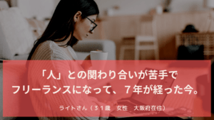 「人」との関わり合いが苦手で フリーランスになって、７年が経った今。　ライトさん（３１歳　女性　大阪府在住）