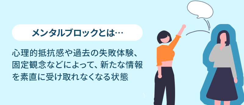 メンタルブロックとは… 心理的抵抗感や過去の失敗体験、固定観念などによって、新たな情報を素直に受け取れなくなる状態