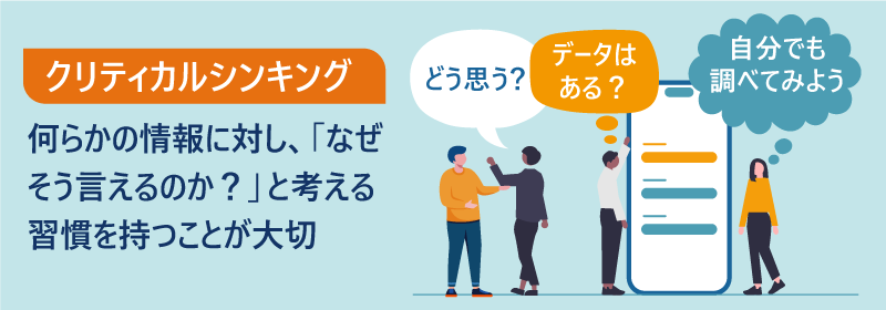 クリティカルシンキング｜何らかの情報に対し、「なぜそう言えるのか？」と考える習慣を持つことが大切。「どう思う？」「データはある？」「自分でも調べてみよう」