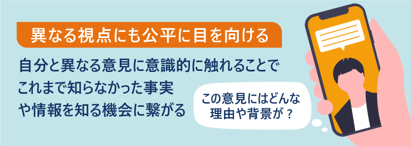 異なる視点にも公平に目を向ける。自分と異なる意見に意識的に触れることで、これまで知らなかった事実や情報を知る機会に繋がる。「この意見にはどんな理由や背景が？」