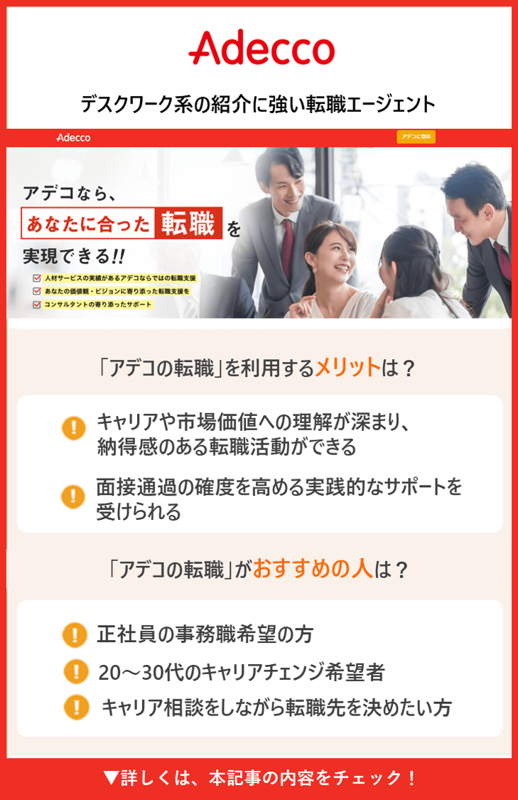 Adecco｜デスクワーク系の紹介に強い転職エージェント ●アデコなら、あなたに合った転職を実現できる!! 人材サービスの実績があるアデコならではの転職支援 ●「アデコの転職」を利用する メリット は？ ・キャリアや市場価値への理解が深まり、納得感のある転職活動ができる ・面接通過の確度を高める実践的なサポートを受けられる ●「アデコの転職」がおすすめの人 は？ ・正社員の事務職希望の方 ・20〜30代のキャリアチェンジ希望者 ・キャリア相談をしながら転職先を決めたい方 🔽詳しくは、この記事の内容をチェック！