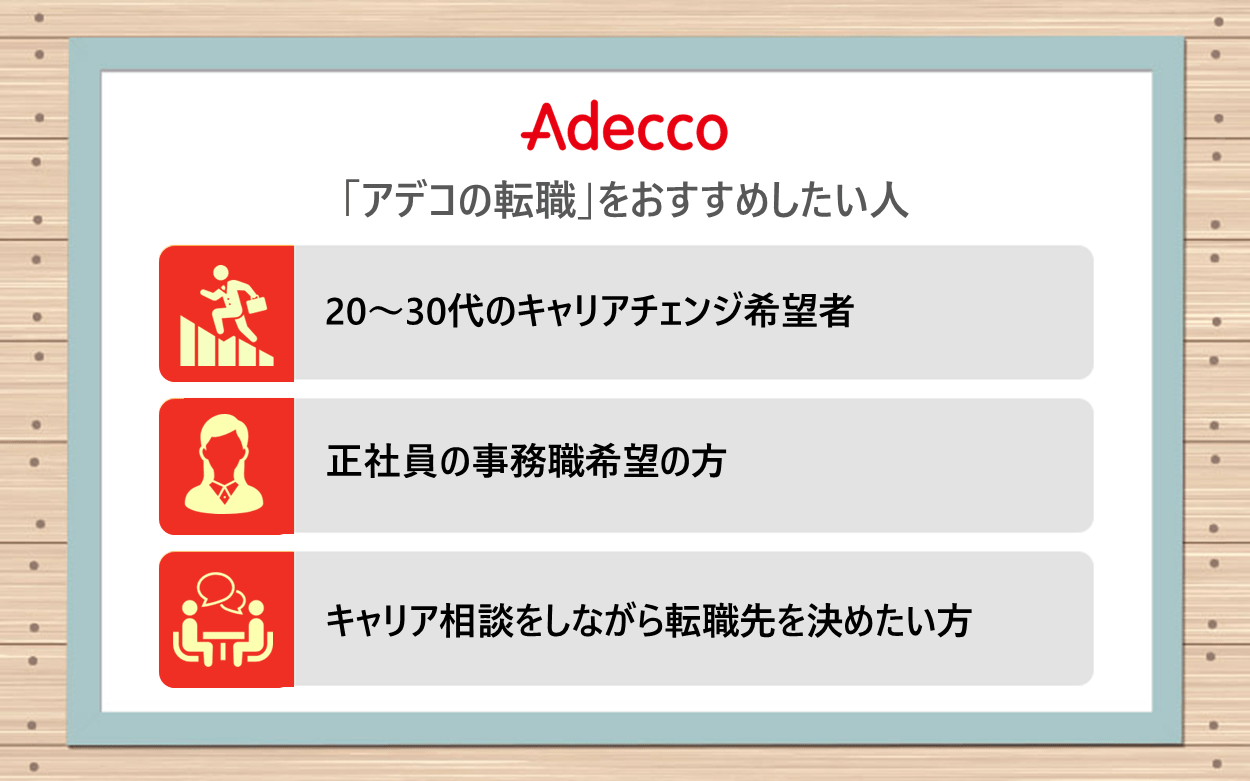 「アデコの転職」をおすすめしたい人 ●正社員の事務職希望の方 ●20〜30代のキャリアチェンジ希望者 ●キャリア相談をしながら転職先を決めたい方