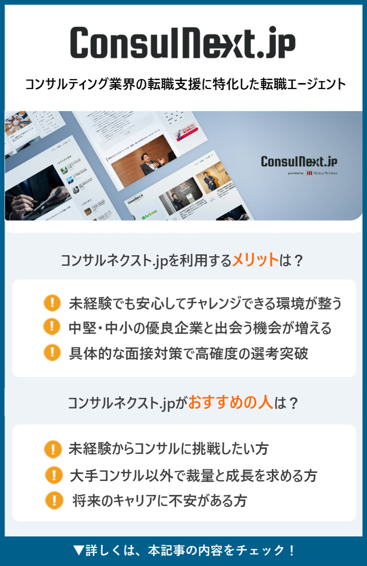 ConsulNext.jp
provided by MIRAI WORKS コンサルティング業界の転職支援に特化した転職エージェント ●コンサルネクスト.jpを利用するメリットは？ ・未経験でも安心してチャレンジできる環境が整う ・中堅・中小の優良企業と出会う機会が増える ・具体的な面接対策で高確度の選考突破 ●コンサルネクスト.jpがおすすめの人は？ ・未経験からコンサルに挑戦したい方 ・大手コンサル以外で裁量と成長を求める方 ・将来のキャリアに不安がある方