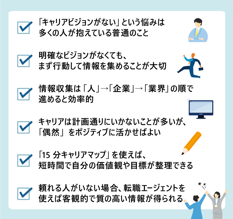 ・「キャリアビジョンがない」という悩みは多くの人が抱えている普通のこと ・明確なビジョンがなくても、まず行動して情報を集めることが大切 ・情報収集は「人」→「企業」→「業界」の順で進めると効率的 ・キャリアは計画通りにいかないことが多いが、「偶然」をポジティブに活かせばよい ・「15分キャリアマップ」を使えば、短時間で自分の価値観や目標が整理できる ・頼れる人がいない場合、転職エージェントを使えば客観的で質の高い情報が得られる